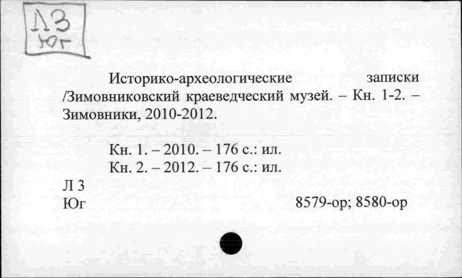 ﻿Историко-археологические	записки
/Зимовниковский краеведческий музей. - Кн. 1-2. -Зимовники, 2010-2012.
Кн. 1.-2010.- 176 с.: ил.
Кн. 2.-2012.- 176 с.: ил.
ЛЗ
Юг
8579-ор; 8580-ор